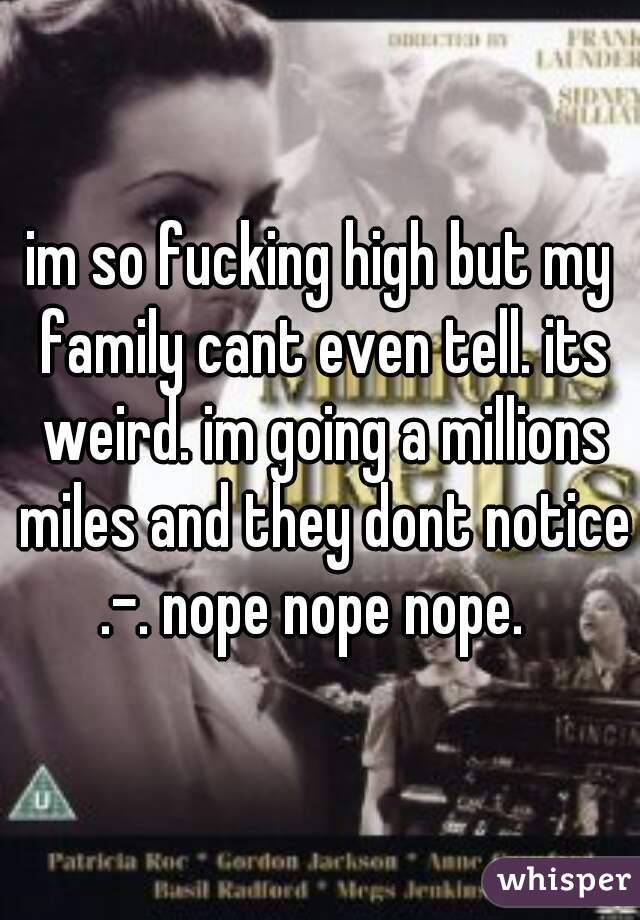 im so fucking high but my family cant even tell. its weird. im going a millions miles and they dont notice .-. nope nope nope.  