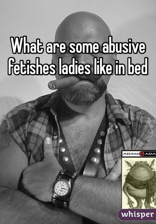 What are some abusive fetishes ladies like in bed 