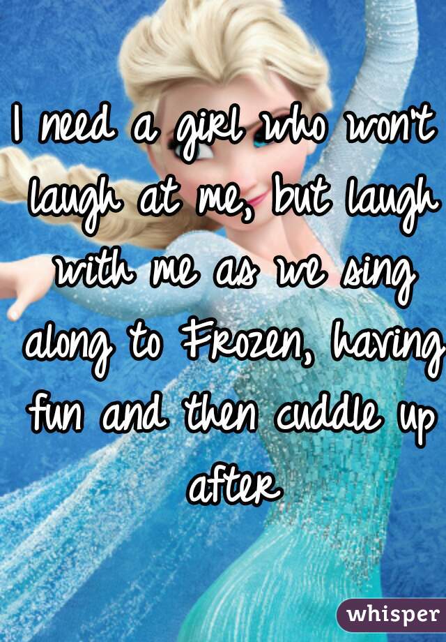 I need a girl who won't laugh at me, but laugh with me as we sing along to Frozen, having fun and then cuddle up after