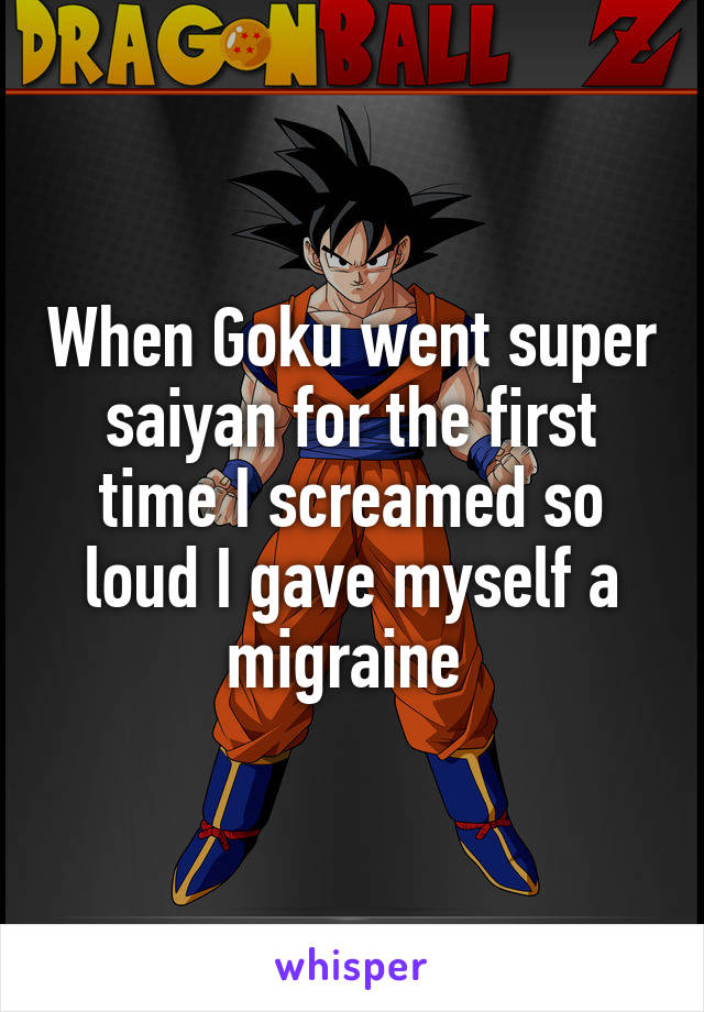 When Goku went super saiyan for the first time I screamed so loud I gave myself a migraine 