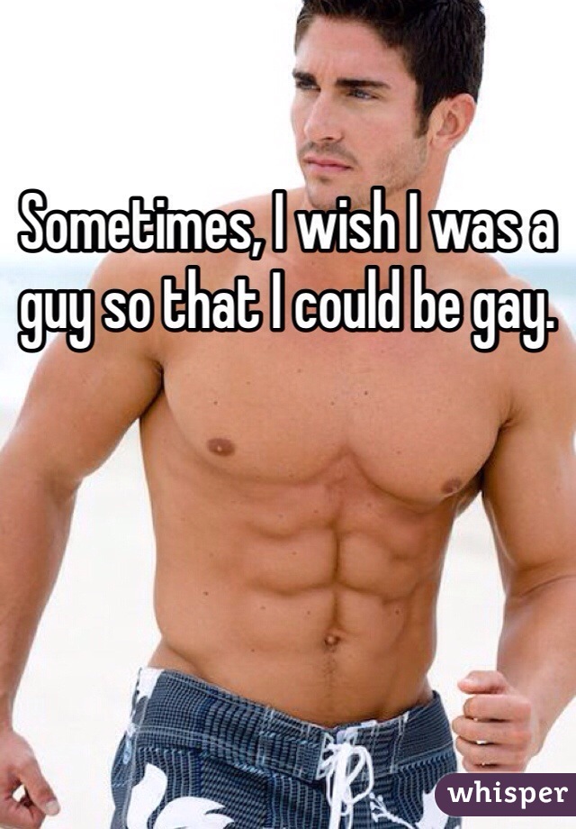 Sometimes, I wish I was a guy so that I could be gay.