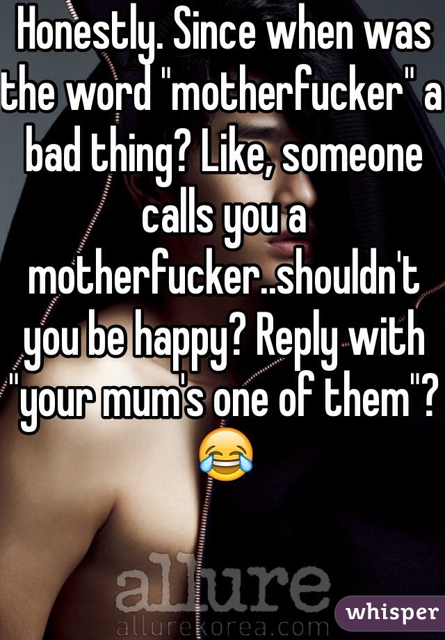 Honestly. Since when was the word "motherfucker" a bad thing? Like, someone calls you a motherfucker..shouldn't you be happy? Reply with "your mum's one of them"? 😂
