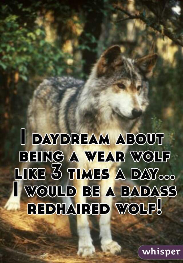 I daydream about being a wear wolf like 3 times a day... I would be a badass redhaired wolf!