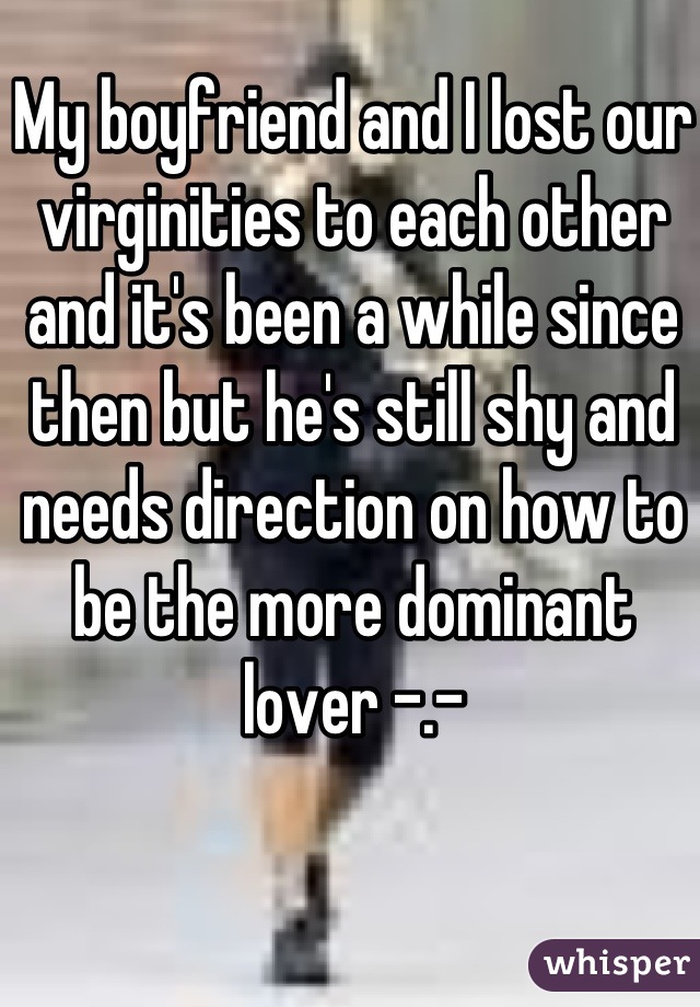 My boyfriend and I lost our virginities to each other and it's been a while since then but he's still shy and needs direction on how to be the more dominant lover -.-