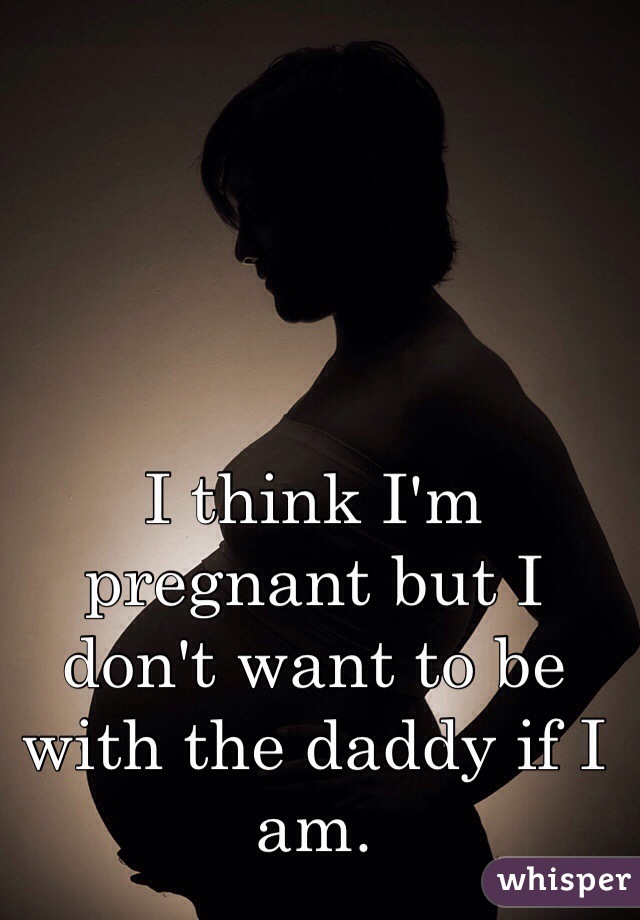 I think I'm pregnant but I don't want to be with the daddy if I am. 