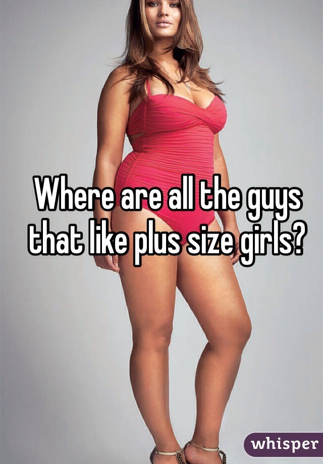 Where are all the guys that like plus size girls?