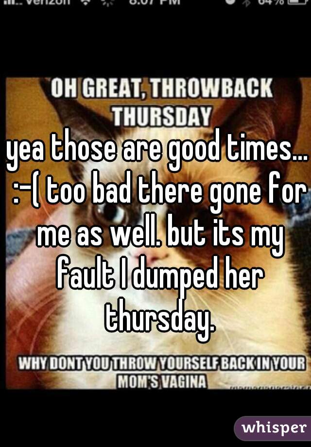 yea those are good times... :-( too bad there gone for me as well. but its my fault I dumped her thursday.