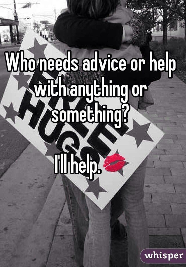 Who needs advice or help with anything or something? 

I'll help.💋