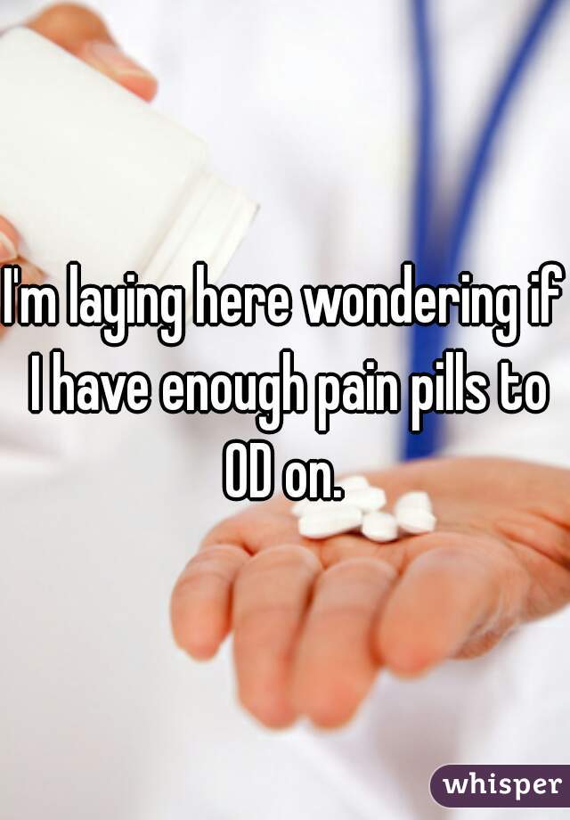 I'm laying here wondering if I have enough pain pills to OD on. 