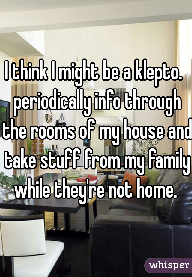 I think I might be a klepto.  periodically info through the rooms of my house and take stuff from my family while they're not home. 