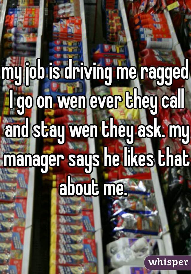 my job is driving me ragged I go on wen ever they call and stay wen they ask. my manager says he likes that about me.  