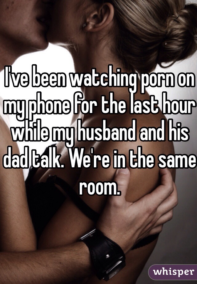 I've been watching porn on my phone for the last hour while my husband and his dad talk. We're in the same room.