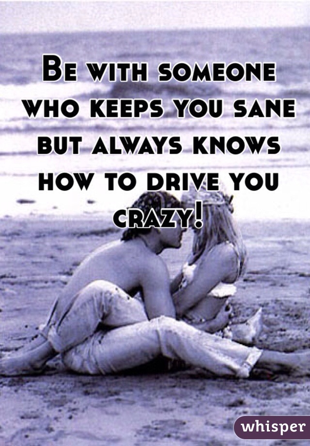 Be with someone who keeps you sane but always knows how to drive you crazy!