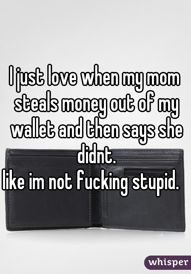 I just love when my mom steals money out of my wallet and then says she didnt.
like im not fucking stupid.  