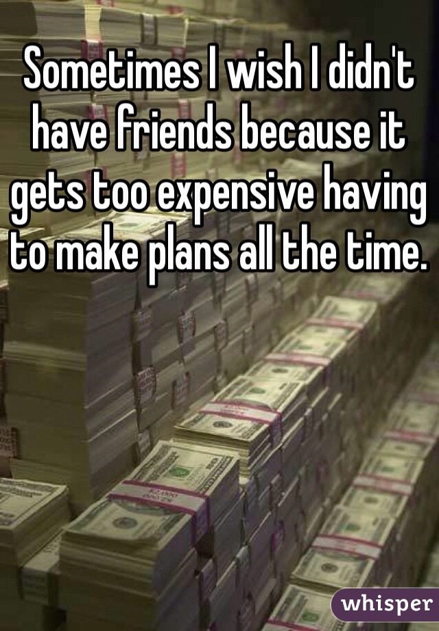 Sometimes I wish I didn't have friends because it gets too expensive having to make plans all the time.