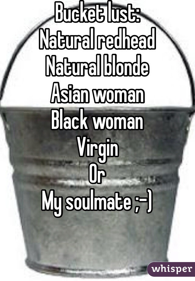 Bucket lust: 
Natural redhead
Natural blonde
Asian woman
Black woman
Virgin
Or
My soulmate ;-)
