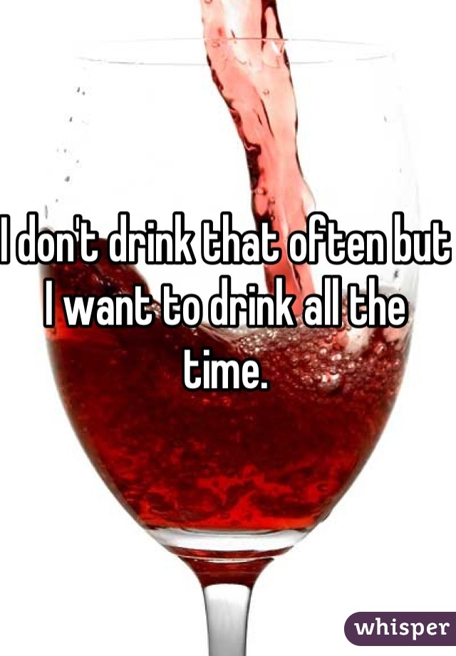 I don't drink that often but I want to drink all the time.
