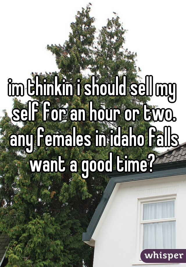 im thinkin i should sell my self for an hour or two. any females in idaho falls want a good time? 
