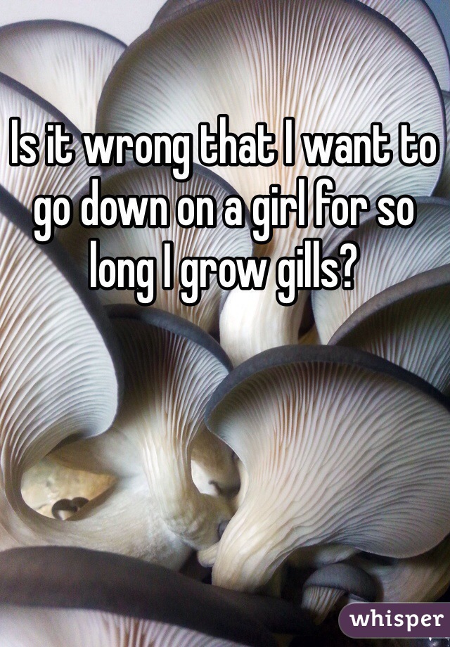 Is it wrong that I want to go down on a girl for so long I grow gills?