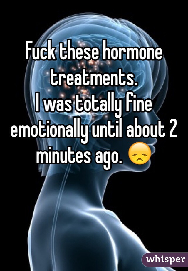 Fuck these hormone treatments. 
I was totally fine emotionally until about 2 minutes ago. 😞