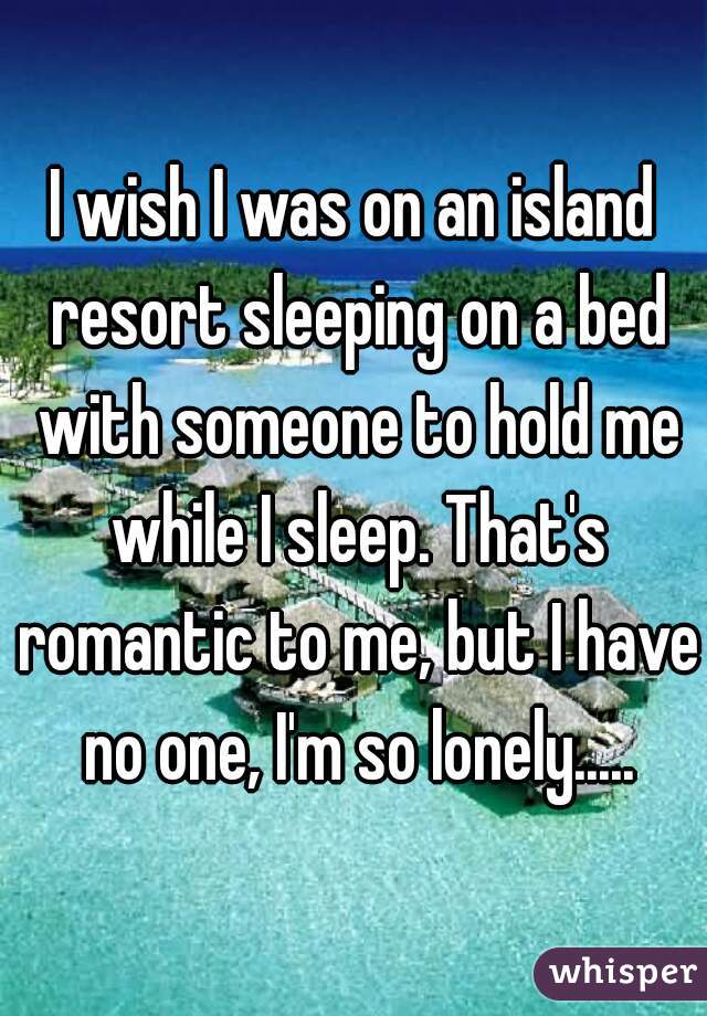 I wish I was on an island resort sleeping on a bed with someone to hold me while I sleep. That's romantic to me, but I have no one, I'm so lonely.....