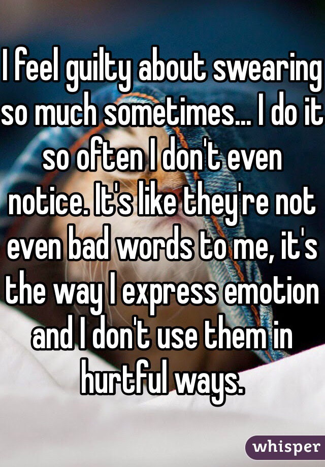 
I feel guilty about swearing so much sometimes... I do it so often I don't even notice. It's like they're not even bad words to me, it's the way I express emotion and I don't use them in hurtful ways.