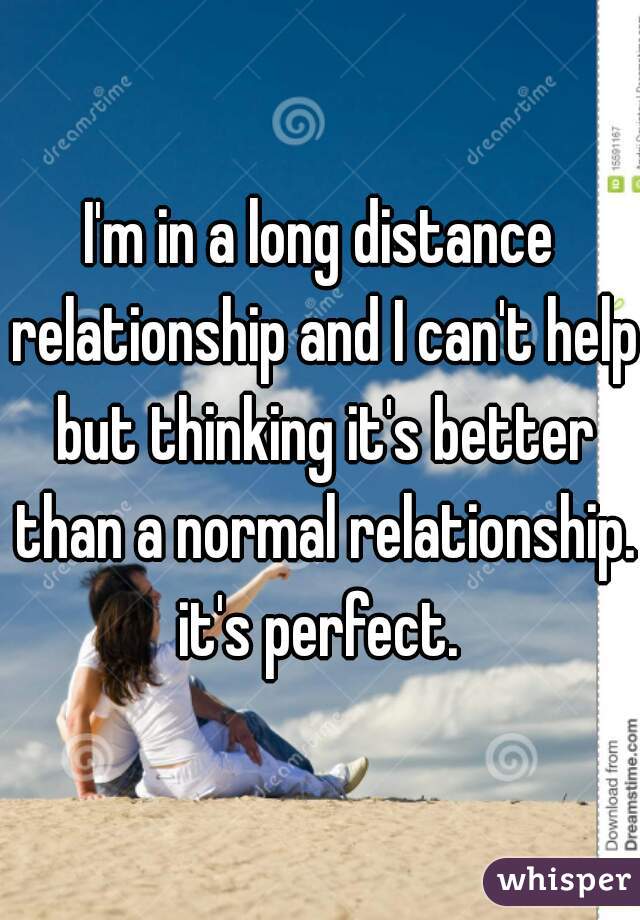 I'm in a long distance relationship and I can't help but thinking it's better than a normal relationship. it's perfect. 