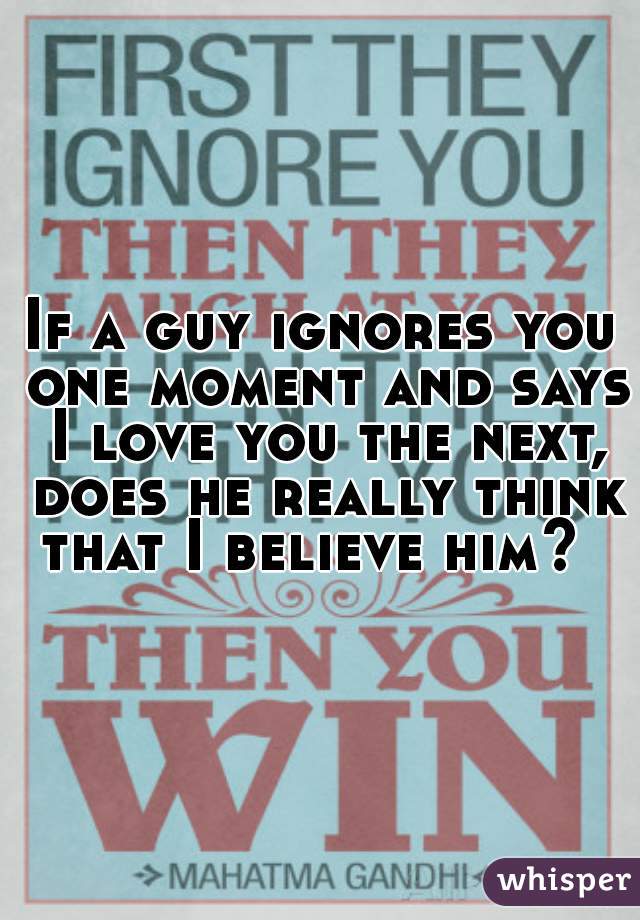 If a guy ignores you one moment and says I love you the next, does he really think that I believe him?  