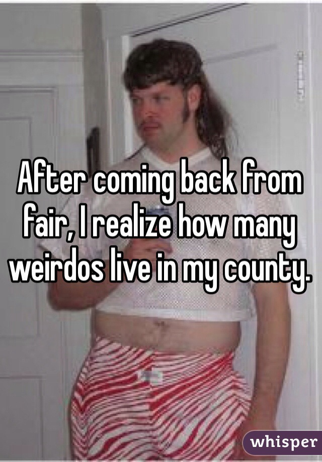 After coming back from fair, I realize how many weirdos live in my county. 