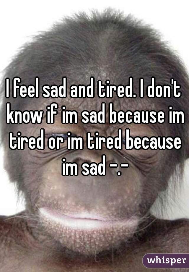 I feel sad and tired. I don't know if im sad because im tired or im tired because im sad -.-