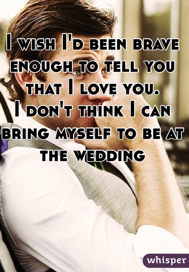 I wish I'd been brave enough to tell you that I love you. 
I don't think I can bring myself to be at the wedding 