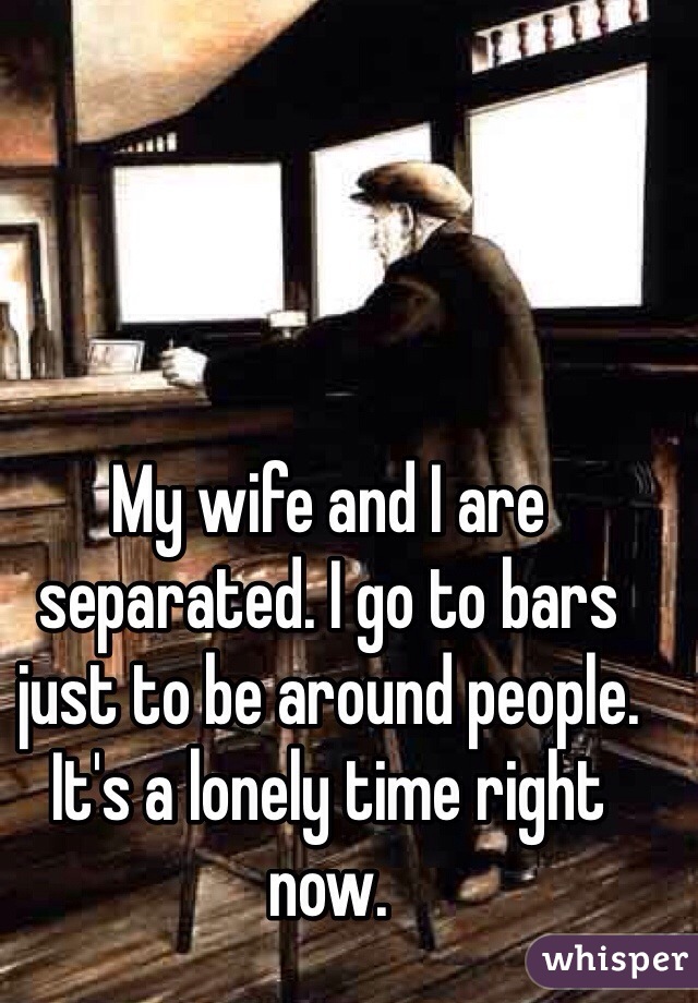 My wife and I are separated. I go to bars just to be around people. It's a lonely time right now.