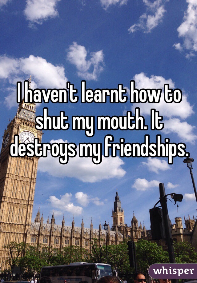 I haven't learnt how to shut my mouth. It destroys my friendships.
