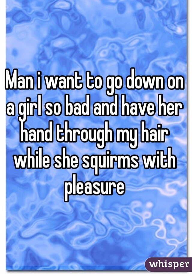 Man i want to go down on a girl so bad and have her hand through my hair while she squirms with pleasure  