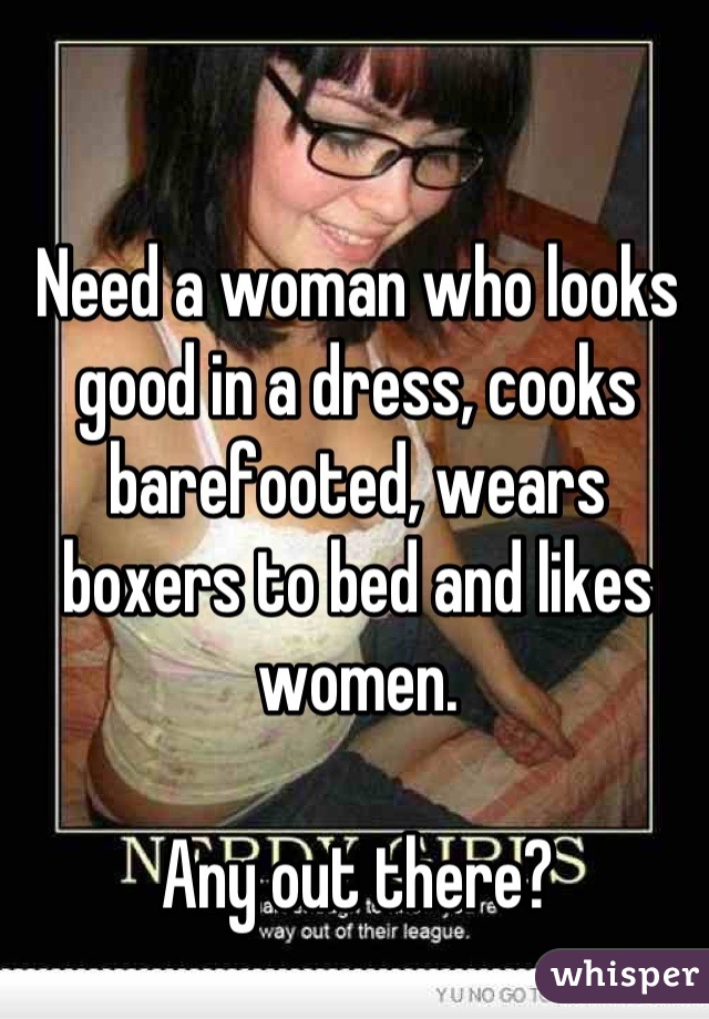 Need a woman who looks good in a dress, cooks barefooted, wears boxers to bed and likes women. 

Any out there?