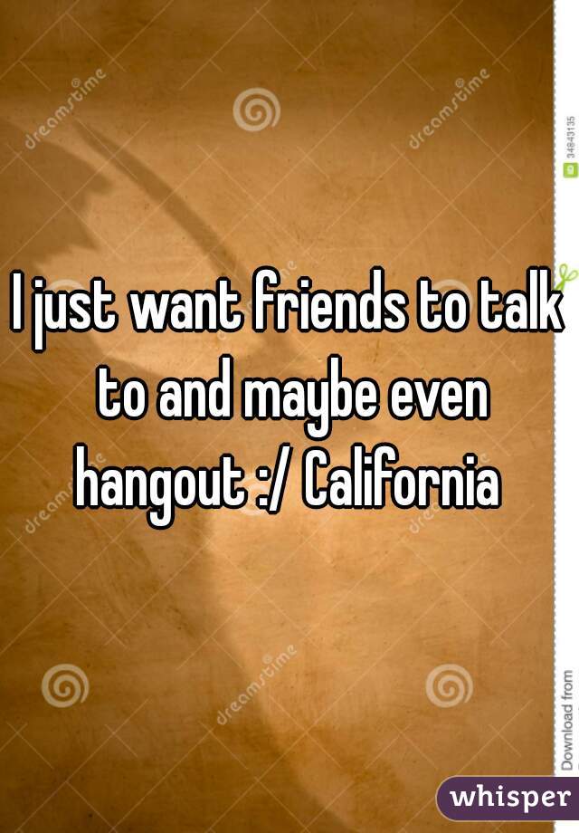 I just want friends to talk to and maybe even hangout :/ California 