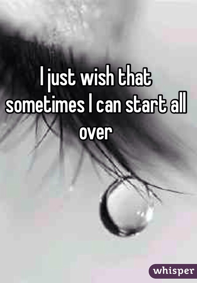 I just wish that sometimes I can start all over 
