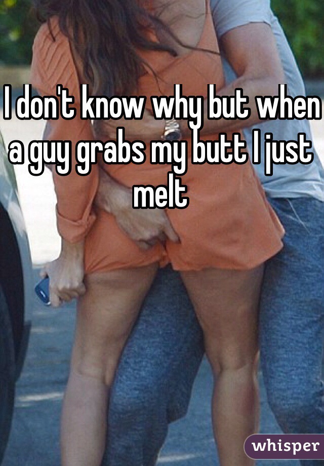  I don't know why but when a guy grabs my butt I just melt 