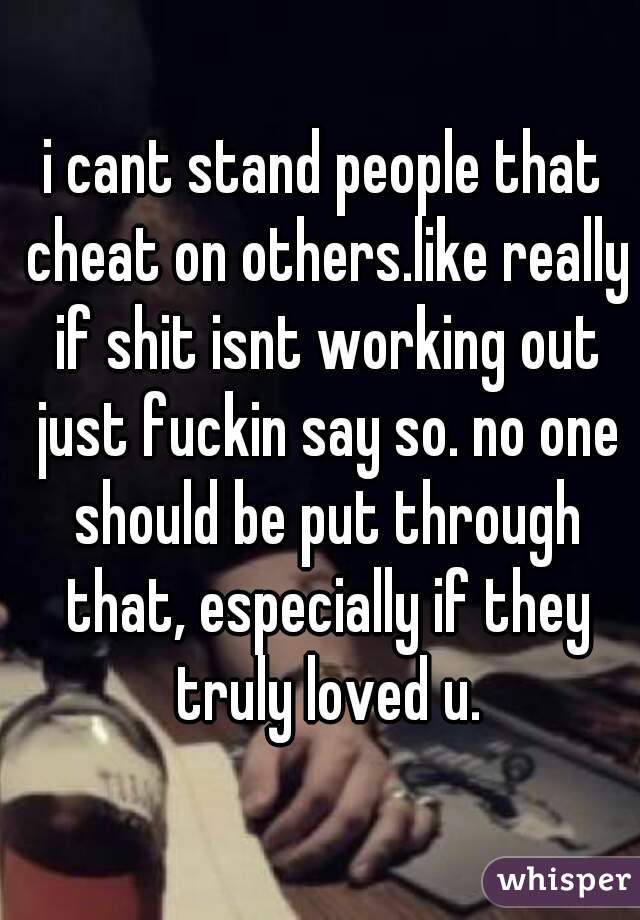 i cant stand people that cheat on others.like really if shit isnt working out just fuckin say so. no one should be put through that, especially if they truly loved u.