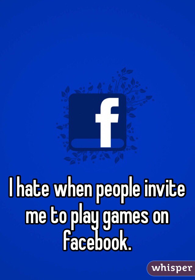 I hate when people invite me to play games on facebook.