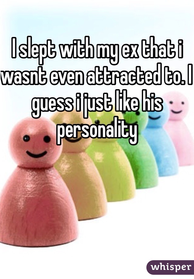 I slept with my ex that i wasnt even attracted to. I guess i just like his personality