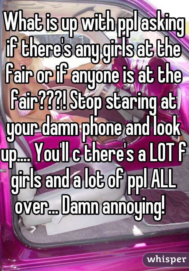What is up with ppl asking if there's any girls at the fair or if anyone is at the fair???! Stop staring at your damn phone and look up.... You'll c there's a LOT f girls and a lot of ppl ALL over... Damn annoying!  