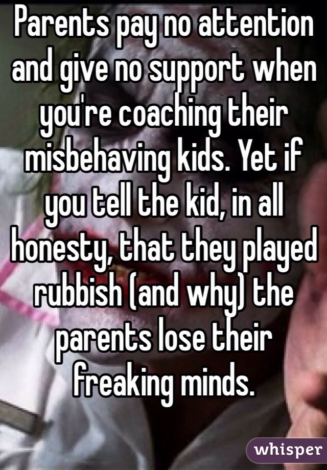 Parents pay no attention and give no support when you're coaching their misbehaving kids. Yet if you tell the kid, in all honesty, that they played rubbish (and why) the parents lose their freaking minds. 