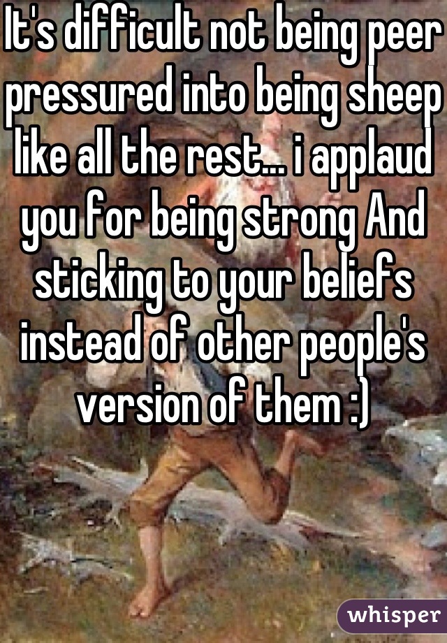 It's difficult not being peer pressured into being sheep like all the rest... i applaud you for being strong And sticking to your beliefs instead of other people's version of them :)