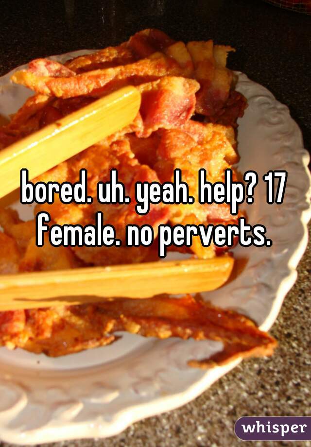 bored. uh. yeah. help? 17 female. no perverts. 