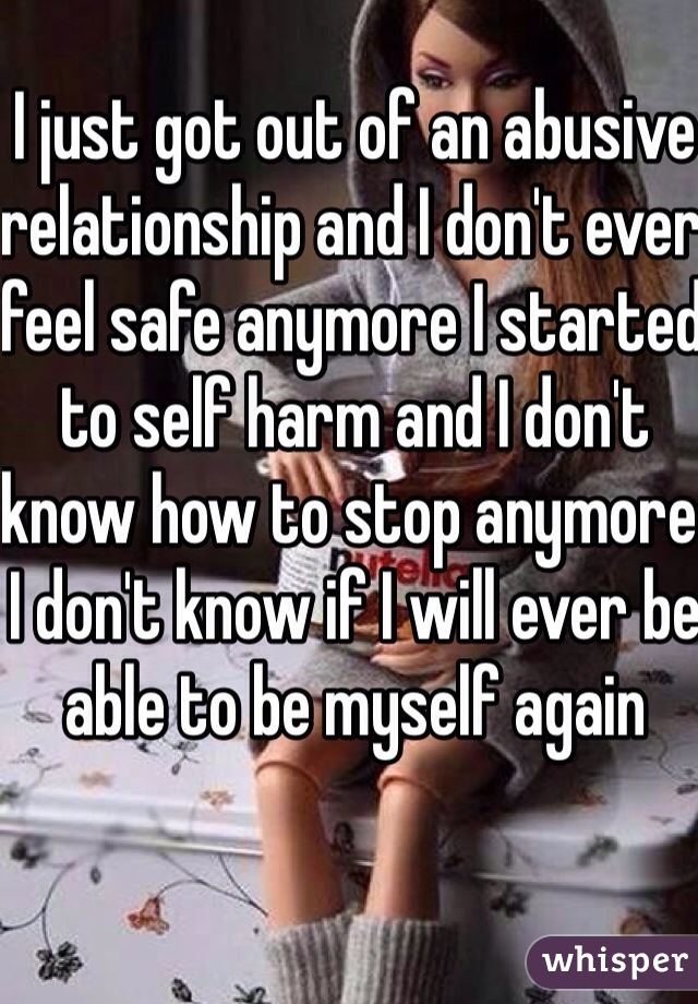 I just got out of an abusive relationship and I don't ever feel safe anymore I started to self harm and I don't know how to stop anymore I don't know if I will ever be able to be myself again 