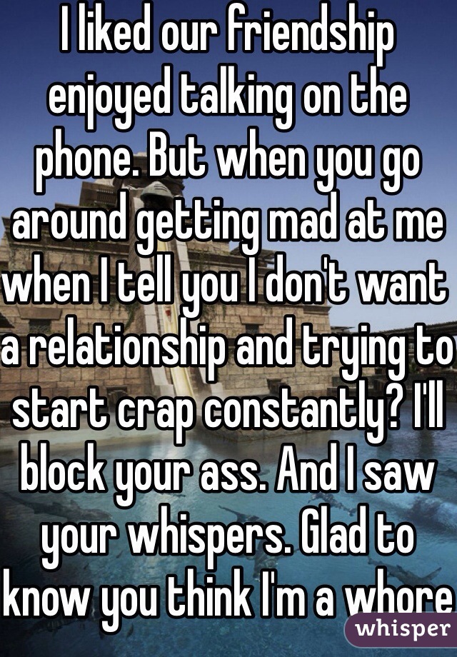 I liked our friendship enjoyed talking on the phone. But when you go around getting mad at me when I tell you I don't want a relationship and trying to start crap constantly? I'll block your ass. And I saw your whispers. Glad to know you think I'm a whore