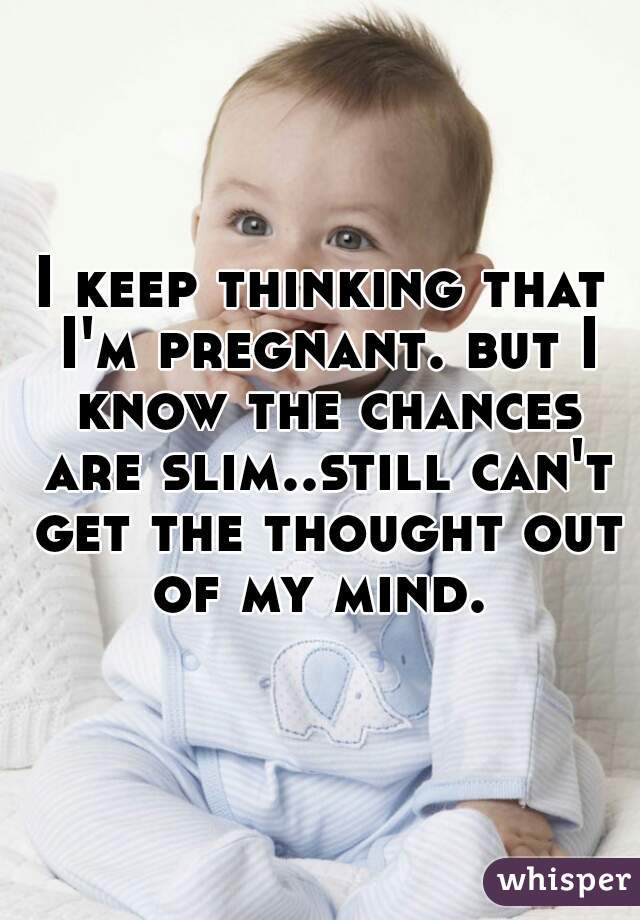 I keep thinking that I'm pregnant. but I know the chances are slim..still can't get the thought out of my mind. 