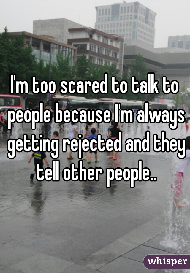 I'm too scared to talk to people because I'm always getting rejected and they tell other people..