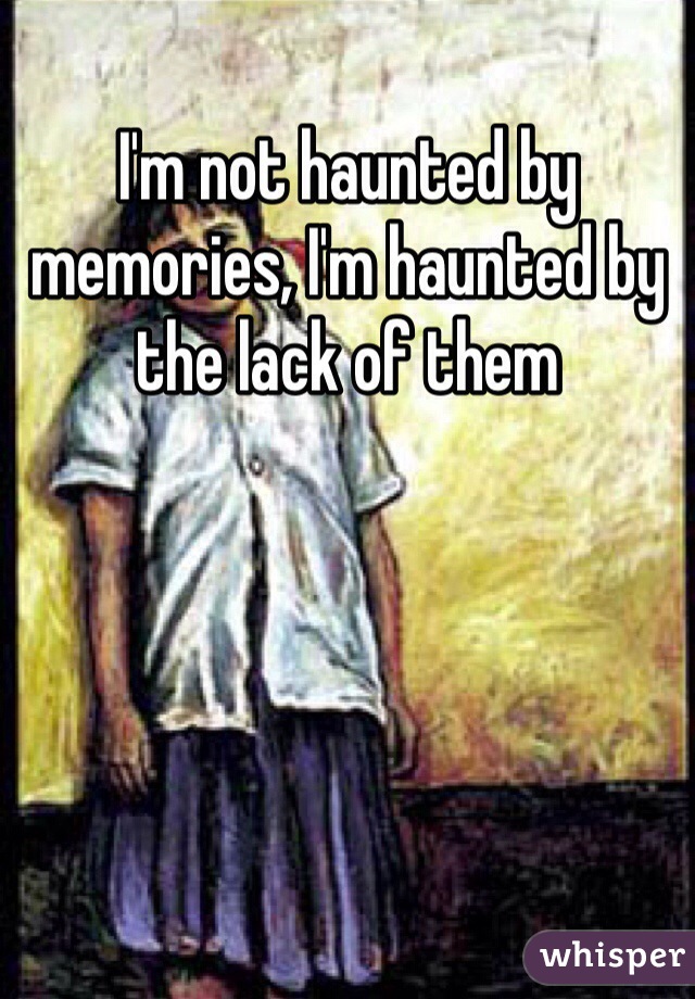 I'm not haunted by memories, I'm haunted by the lack of them